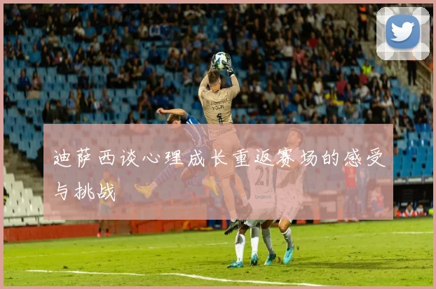 迪萨西谈心理成长重返赛场的感受与挑战