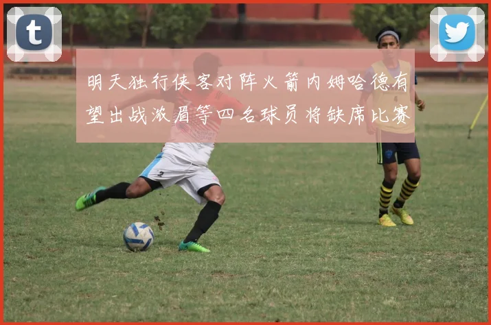 明天独行侠客对阵火箭内姆哈德有望出战浓眉等四名球员将缺席比赛