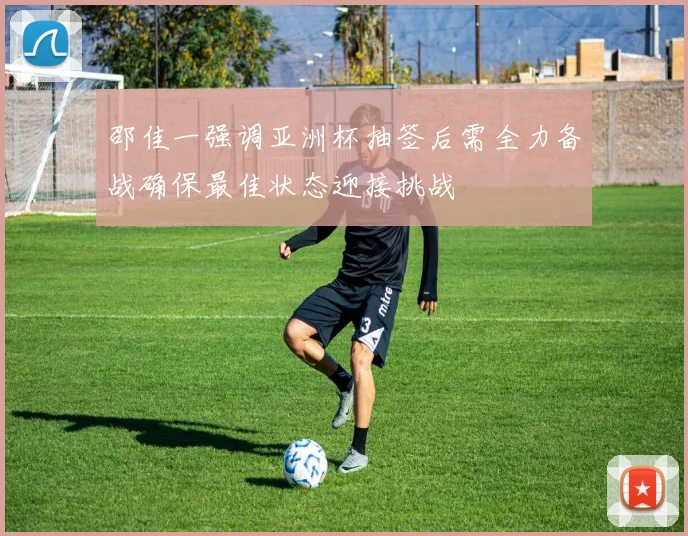 邵佳一强调亚洲杯抽签后需全力备战确保最佳状态迎接挑战