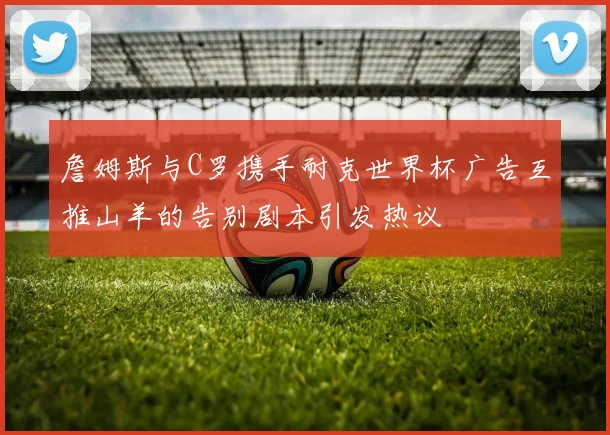 詹姆斯与C罗携手耐克世界杯广告互推山羊的告别剧本引发热议