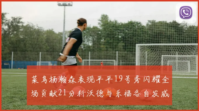 菜鸟杨瀚森表现平平19号秀闪耀全场贡献21分科沃德与乐福各自发威