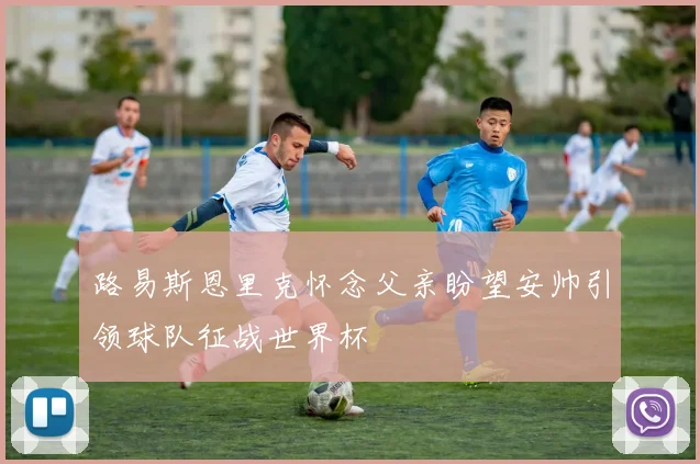 路易斯恩里克怀念父亲盼望安帅引领球队征战世界杯