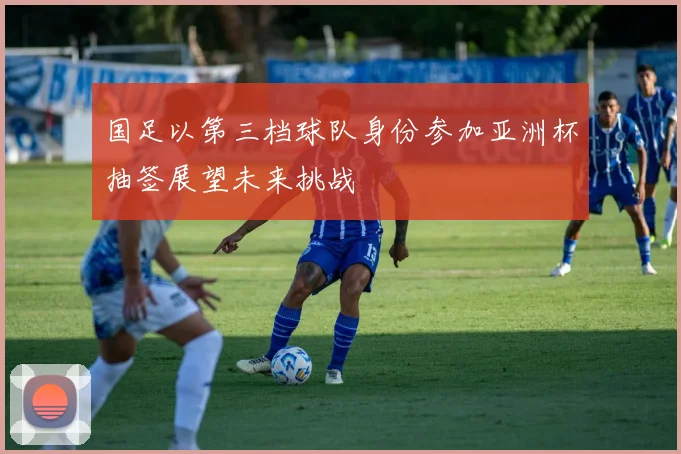 国足以第三档球队身份参加亚洲杯抽签展望未来挑战