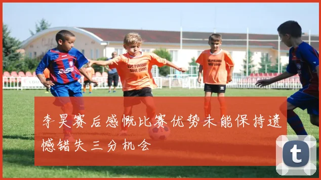 李昊赛后感慨比赛优势未能保持遗憾错失三分机会