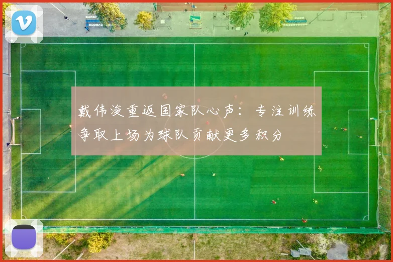 戴伟浚重返国家队心声：专注训练争取上场为球队贡献更多积分