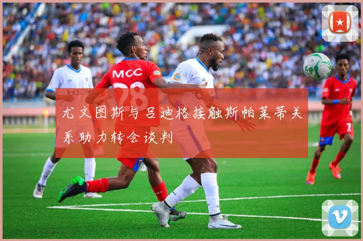 尤文图斯与吕迪格接触斯帕莱蒂关系助力转会谈判